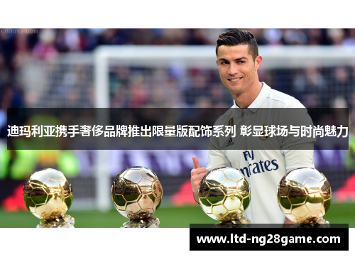 迪玛利亚携手奢侈品牌推出限量版配饰系列 彰显球场与时尚魅力 迪玛利亚携手奢侈品牌推出限量版配饰系列 彰显球场与时尚魅力