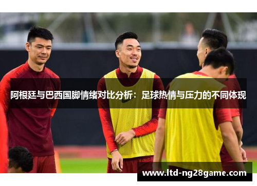 阿根廷与巴西国脚情绪对比分析：足球热情与压力的不同体现